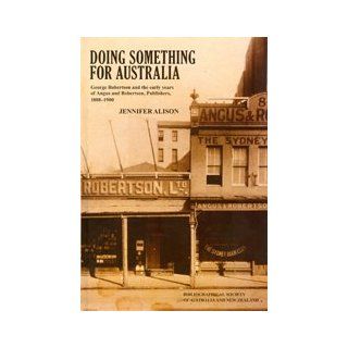 Doing Something for Australia: George Robertson and the Early Years of Angus and Robertson, Publishers, 1888 1900: Jennifer Alison: 9780975150030: Books