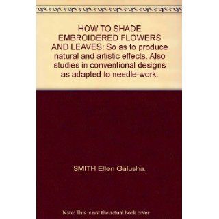 HOW TO SHADE EMBROIDERED FLOWERS AND LEAVES So as to produce natural and artistic effects. Also studies in conventional designs as adapted to needle work. SMITH Ellen Galusha. Books
