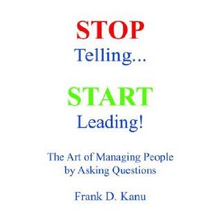 Stop Telling. Start Leading! The Art of Managing People by Asking Questions: Kanu D. Frank, A Milite George, Jay D Olivier: 9780977405602: Books
