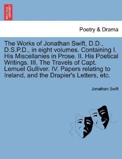 The Works of Jonathan Swift, D.D., D.S.P.D., in eight volumes. Containing I. His Miscellanies in Prose. II. His Poetical Writings. III. The Travels ofto Ireland, and the Drapier's Letters, etc. (9781241697433): Jonathan Swift: Books