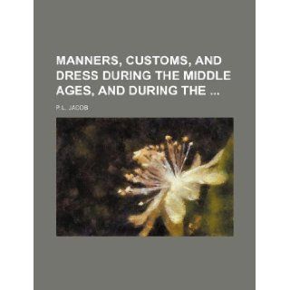 Manners, Customs, and Dress During the Middle Ages, and During the: P. L. Jacob: 9781231145340: Books