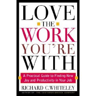 Love the Work You're With: A Practical Guide to Finding New Joy and Productivity in Your Job: Richard C. Whiteley: 9780805065923: Books