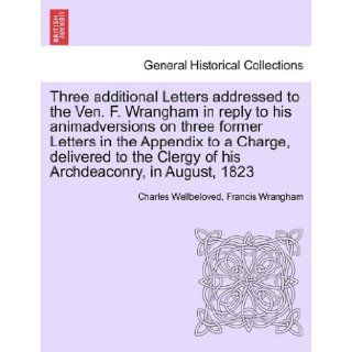 Three additional Letters addressed to the Ven. F. Wrangham in reply to his animadversions on three former Letters in the Appendix to a Charge,Clergy of his Archdeaconry, in August, 1823: Charles Wellbeloved, Francis Wrangham: 9781241400958: Books