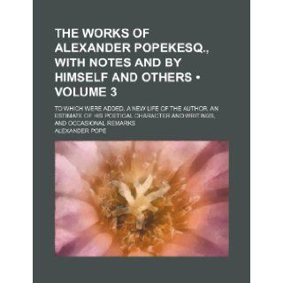 The Works of Alexander Popekesq., with Notes and by Himself and Others (Volume 3); To Which Were Added, a New Life of the Author, an Estimate of His P: Alexander Pope: 9781235802461: Books