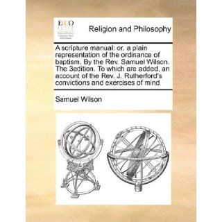 A scripture manual: or, a plain representation of the ordinance of baptism. By the Rev. Samuel Wilson. The 3edition. To which are added, an accountconvictions and exercises of mind: Samuel Wilson: 9781170173367: Books