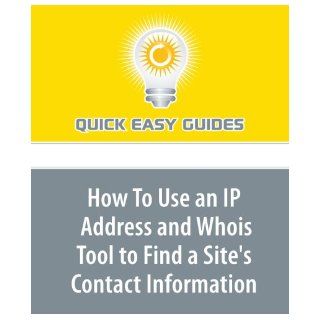 How To Use an IP Address and Whois Tool to Find a Site's Contact Information Useful Information to Find Who is Behind an IP Address Quick Easy Guides 9781606808160 Books