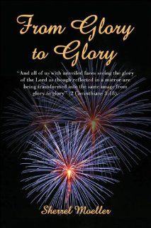 From Glory to Glory And all of us with unveiled faces seeing the glory of the Lord as though reflected in a mirror are being transformed into the same image from glory to glory" (2 Corinthians 318) (9781413737806) Sherrel Moeller Books