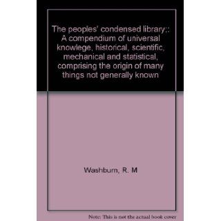 The peoples' condensed library;: A compendium of universal knowlege, historical, scientific, mechanical and statistical, comprising the origin of many things not generally known: R. M Washburn: Books