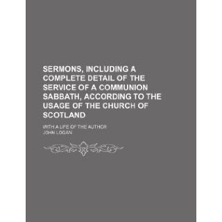 Sermons, Including a Complete Detail of the Service of a Communion Sabbath, According to the Usage of the Church of Scotland; With a Life of the Author: John Logan: 9781151037312: Books