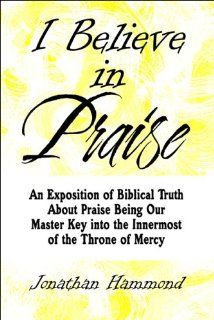 I Believe in Praise: An Exposition of Biblical Truth About Praise Being Our Master Key into the Innermost of the Throne of Mercy (9781608136704): Jonathan Hammond: Books