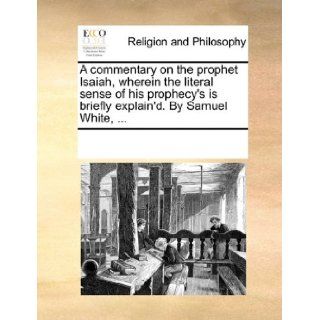 A commentary on the prophet Isaiah, wherein the literal sense of his prophecy's is briefly explain'd. By Samuel White,: See Notes Multiple Contributors: 9781170299203: Books