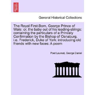 The Royal First Born, George Prince of Wale or, the baby out of his leading strings containing the particulars of a Princely Confirmation by theold friends with new faces A poem Poet Laureat, George Daniel 9781241699277 Books