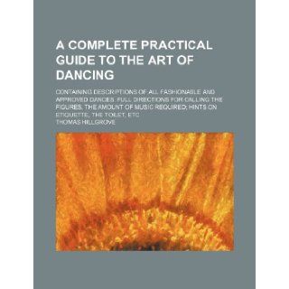 A complete practical guide to the art of dancing; Containing descriptions of all fashionable and approved dances, full directions for calling therequired hints on etiquette, the toilet, etc: Thomas Hillgrove: 9781236314826: Books