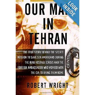 Our Man in Tehran: The True Story Behind the Secret Mission to Save Six Americans during the Iran Hostage Crisis & the Foreign Ambassador Who Worked w/the CIA to Bring Them Home: Robert Wright: 9781590514139: Books