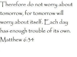 Therefore do not worry about tomorrow, for tomorrow will worry about itself. Each day has enough trouble of its own. Matthew 6:34   Wall and home scripture, lettering, quotes, images, stickers, decals, art, and more!: Everything Else