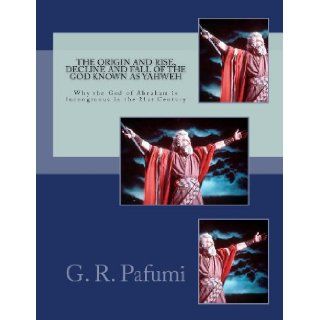 The Origin and Rise, Decline and Fall of the God Known as Yahweh: Why the God of Abraham Is Incongruous in the 21st Century: Mr. G. R. Pafumi: 9781467925587: Books