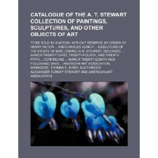 Catalogue of the A. T. Stewart collection of paintings, sculptures, and other objects of art; to be sold by auction, without reserve, by order ofof the estate of Mrs. Cornelia M. Stewart, : Alexander Turney Stewart: 9781236665294: Books