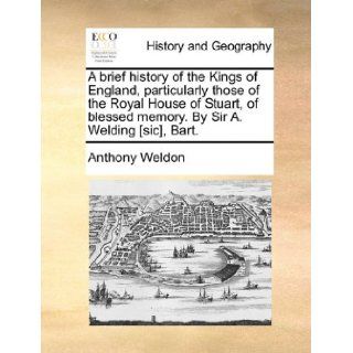 A brief history of the Kings of England, particularly those of the Royal House of Stuart, of blessed memory. By Sir A. Welding [sic], Bart.: Anthony Weldon: 9781140884033: Books