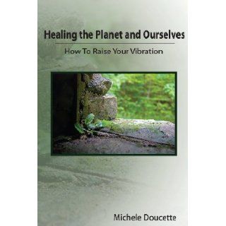 Healing the Planet and Ourselves: How To Raise Your Vibration: Michele Doucette, Kent Hesselbein: 9781935786078: Books