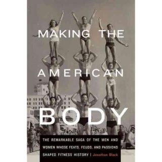 Making the American Body The Remarkable Saga of the Men and Women Whose Feats, Feuds, and Passions Shaped Fitness History
