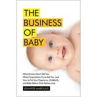 The Business of Baby: What Doctors Don't Tell You, What Corporations Try to Sell You, and How to Put Your Pregnancy, Childbirth, and Baby Before Their Bottom Line