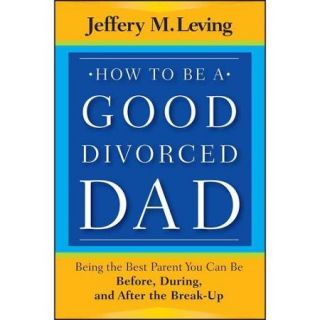 How to Be a Good Divorced Dad: Being the Best Parent You Can Be Before, During and After the Break Up
